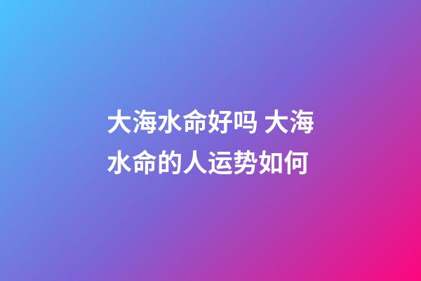 大海水命好吗 大海水命的人运势如何